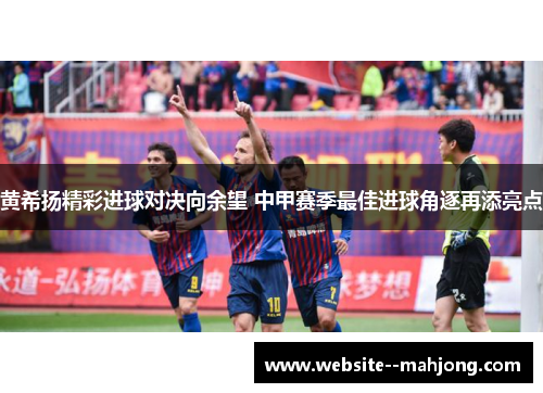黄希扬精彩进球对决向余望 中甲赛季最佳进球角逐再添亮点