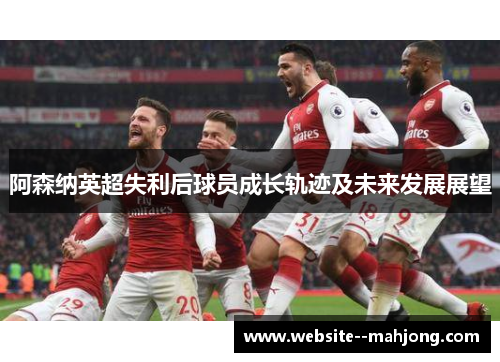 阿森纳英超失利后球员成长轨迹及未来发展展望 阿森纳英超失利后球员成长轨迹及未来发展展望