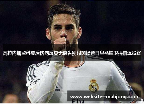 瓦拉内加盟科莫后伤病反复无奈告别绿茵场昔日皇马铁卫提前退役终