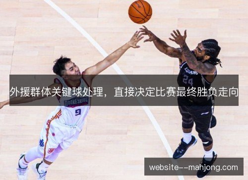 外援群体关键球处理,直接决定比赛最终胜负走向 外援群体关键球处理,直接决定比赛最终胜负走向