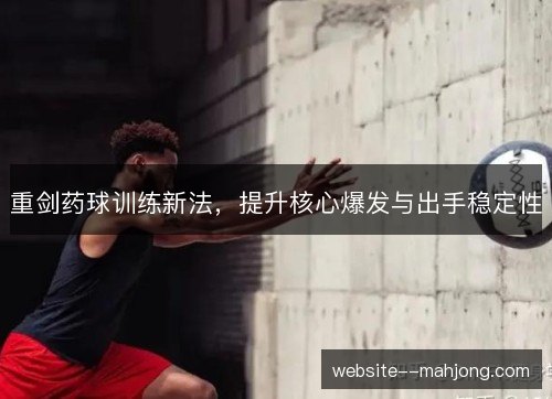 重剑药球训练新法,提升核心爆发与出手稳定性 重剑药球训练新法,提升核心爆发与出手稳定性